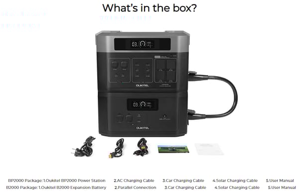 Model OUKITEL BP2000  Capacity 2048Wh (51.2V, 40Ah)  Battery Type LiFePO4(Lithium Iron Phosphate)  Life Cycles 3500+ Cycles to 80% Original Capacity  Management System MPPT Controller, BMS, etc  AC Output 5 ports*AC 2200W  Inverter Type Pure Sine Wave  Rated Power 2200W  Surge Power 4000W  USB-C Port 2*PD100W  USB-A Port 2x12W (5V/2.4A) USB-A  2xQC3.0-18W USB-A  12V DC Outlets 1x24V/10A (RV Outlet), 1x12V/10A (Car Outlet), 2x12V/3A DC5521  AC Input Max.1800W, AC200-240V/50Hz, 10A  Solar Input Max.1000W(MPPT), 12-120V/15A, 1*XT60 Port  Car Input 12V/8A, 24V/10A  Max Input 2800W, with AC+Solar Input  AC Charge(1500W) 1.5 Hours  Solar Charge(1000W) 2.5 Hours  AC + Solar Charge(2500W) 1.0 Hours  Scalability Expand Up To 7xB2000  Net Weight 52lbs(23.6kg)  Dimensions (LxWxH) 18.9x11.7x12.7in (48.0x29.6x32.2cm)  Operating Temperature 32℉-104℉/0℃-40℃  Storage Temperature 14℉-104℉/-10℃-40℃  Certifications CE,FCC,PSE,UN38.3,EMC,LVD,RoHS,MSDS  Warranty 1+2 Years(Subscribed)