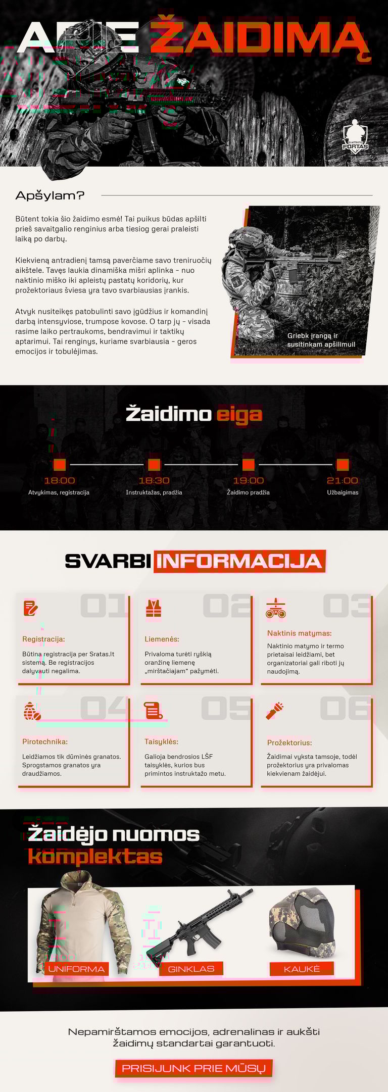 Apie Žaidimą Apšylam? Būtent tokia šio žaidimo esmė! Tai puikus būdas apšilti prieš savaitgalio renginius arba tiesiog gerai praleisti laiką po darbų. Kiekvieną antradienį tamsą paverčiame savo treniruočių aikštele. Tavęs laukia dinamiška mišri aplinka – nuo naktinio miško iki apleistų pastatų koridorių, kur prožektoriaus šviesa yra tavo svarbiausias įrankis. Atvyk nusiteikęs patobulinti savo įgūdžius ir komandinį darbą intensyviose, trumpose kovose. O tarp jų – visada rasime laiko pertraukoms, bendravimui ir taktikų aptarimui. Tai renginys, kuriame svarbiausia – geros emocijos ir tobulėjimas. Griebk įrangą ir susitinkam apšilimui! Žaidimo eiga 18:00 - Atvykimas, registracija 18:30 - Instruktažas, pradžia 19:00 - Žaidimo pradžia 21:00 - Užbaigimas SVARBI INFORMACIJA Registracija: Būtina registracija per Sratas.lt sistemą. Be registracijos dalyvauti negalima. Liemenės: Privaloma turėti ryškią oranžinę liemenę „mirštačiajam“ pažymėti. Naktinis matymas: Naktinio matymo ir termo prietaisai leidžiami, bet organizatoriai gali riboti jų naudojimą. Pirotechnika: Leidžiamos tik dūminės granatos. Sprogstamos granatos yra draudžiamos. Taisyklės: Galioja bendrosios LŠF taisyklės, kurios bus primintos instruktažo metu. Prožektorius: Žaidimai vyksta tamsoje, todėl prožektorius yra privalomas kiekvienam žaidėjui. PRISIJUNK PRIE MŪSŲ Nepamirštamos emocijos, adrenalinas ir aukšti žaidimų standartai garantuoti. Apie Žaidimą Apšylam? Būtent tokia šio žaidimo esmė! Tai puikus būdas apšilti prieš savaitgalio renginius arba tiesiog gerai praleisti laiką po darbų. Kiekvieną antradienį tamsą paverčiame savo treniruočių aikštele. Tavęs laukia dinamiška mišri aplinka – nuo naktinio miško iki apleistų pastatų koridorių, kur prožektoriaus šviesa yra tavo svarbiausias įrankis. Atvyk nusiteikęs patobulinti savo įgūdžius ir komandinį darbą intensyviose, trumpose kovose. O tarp jų – visada rasime laiko pertraukoms, bendravimui ir taktikų aptarimui. Tai renginys, kuriame svarbiausia – geros emocijos ir tobulėjimas. Griebk įrangą ir susitinkam apšilimui! Žaidimo eiga 18:00 - Atvykimas, registracija 18:30 - Instruktažas, pradžia 19:00 - Žaidimo pradžia 21:00 - Užbaigimas SVARBI INFORMACIJA Registracija: Būtina registracija per Sratas.lt sistemą. Be registracijos dalyvauti negalima. Liemenės: Privaloma turėti ryškią oranžinę liemenę „mirštačiajam“ pažymėti. Naktinis matymas: Naktinio matymo ir termo prietaisai leidžiami, bet organizatoriai gali riboti jų naudojimą. Pirotechnika: Leidžiamos tik dūminės granatos. Sprogstamos granatos yra draudžiamos. Taisyklės: Galioja bendrosios LŠF taisyklės, kurios bus primintos instruktažo metu. Prožektorius: Žaidimai vyksta tamsoje, todėl prožektorius yra privalomas kiekvienam žaidėjui. PRISIJUNK PRIE MŪSŲ Nepamirštamos emocijos, adrenalinas ir aukšti žaidimų standartai garantuoti.