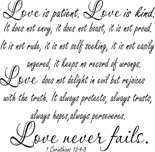 1 Corinthians 13:4-8 XL Love is patient, love is kind. It does not envy, it does not boast, it is not proud. It is not rude, it is not self seeking, it is not easily angered, it keeps no record of wrongs...