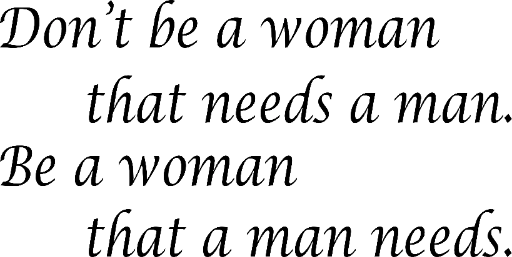 Don't be a woman that needs a man. Be a woman that a man needs.