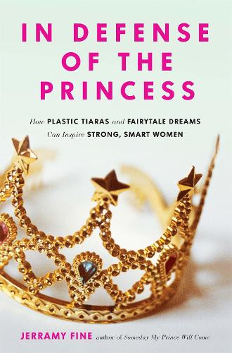 In Defense of the Princess - How Plastic Tiaras and Fairytale Dreams Can Inspire Smart, Strong Women